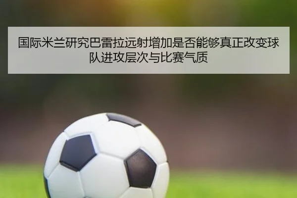 国际米兰研究巴雷拉远射增加是否能够真正改变球队进攻层次与比赛气质 | pg