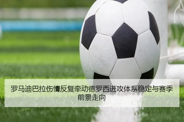 罗马迪巴拉伤情反复牵动德罗西进攻体系稳定与赛季前景走向