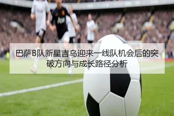 巴萨B队新星吉乌迎来一线队机会后的突破方向与成长路径分析