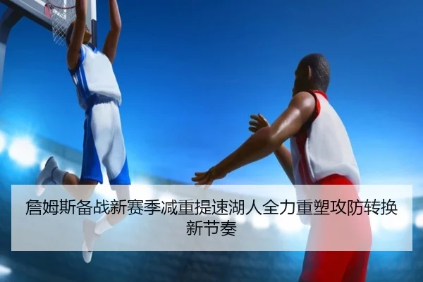 詹姆斯备战新赛季减重提速湖人全力重塑攻防转换新节奏（pg）
